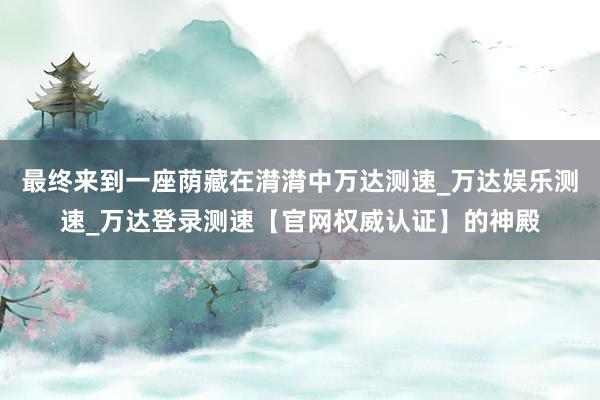 最终来到一座荫藏在潸潸中万达测速_万达娱乐测速_万达登录测速【官网权威认证】的神殿