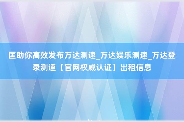 匡助你高效发布万达测速_万达娱乐测速_万达登录测速【官网权威认证】出租信息