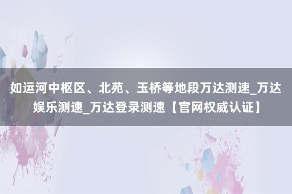 如运河中枢区、北苑、玉桥等地段万达测速_万达娱乐测速_万达登录测速【官网权威认证】