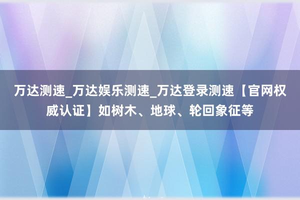 万达测速_万达娱乐测速_万达登录测速【官网权威认证】如树木、地球、轮回象征等