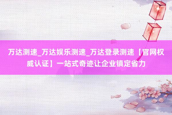 万达测速_万达娱乐测速_万达登录测速【官网权威认证】一站式奇迹让企业镇定省力