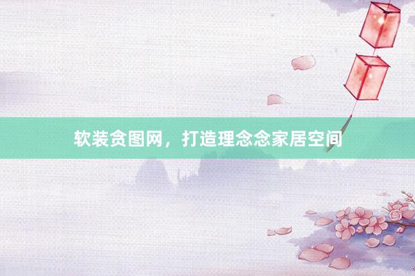 软装贪图网，打造理念念家居空间