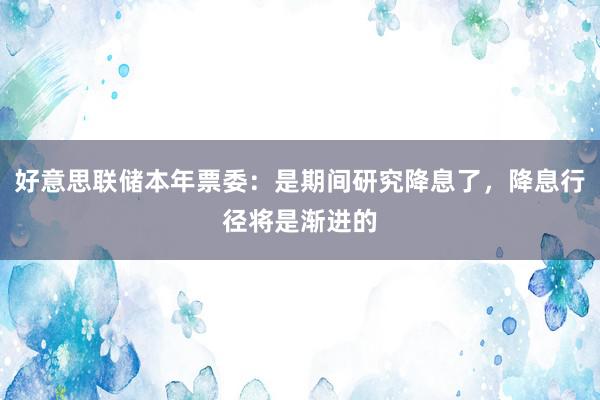 好意思联储本年票委：是期间研究降息了，降息行径将是渐进的